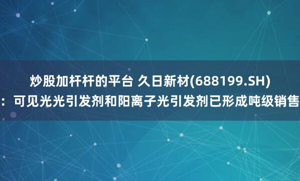 炒股加杆杆的平台 久日新材(688199.SH)：可见光光引发剂和阳离子光引发剂已形成吨级销售