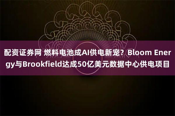 配资证券网 燃料电池成AI供电新宠？Bloom Energy与Brookfield达成50亿美元数据中心供电项目