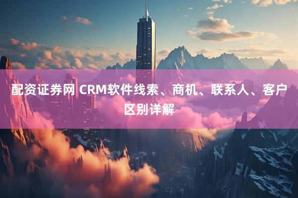 配资证券网 CRM软件线索、商机、联系人、客户区别详解