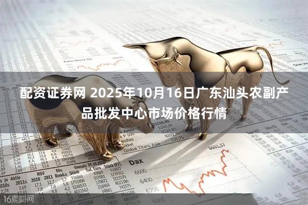配资证券网 2025年10月16日广东汕头农副产品批发中心市场价格行情