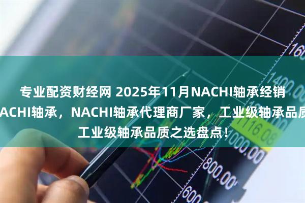 专业配资财经网 2025年11月NACHI轴承经销商，日本NACHI轴承，NACHI轴承代理商厂家，工业级轴承品质之选盘点！