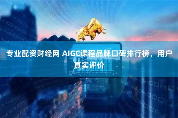 专业配资财经网 AIGC课程品牌口碑排行榜，用户真实评价