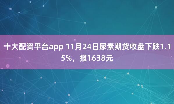 十大配资平台app 11月24日尿素期货收盘下跌1.15%,报1638元