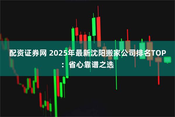 配资证券网 2025年最新沈阳搬家公司排名TOP：省心靠谱之选