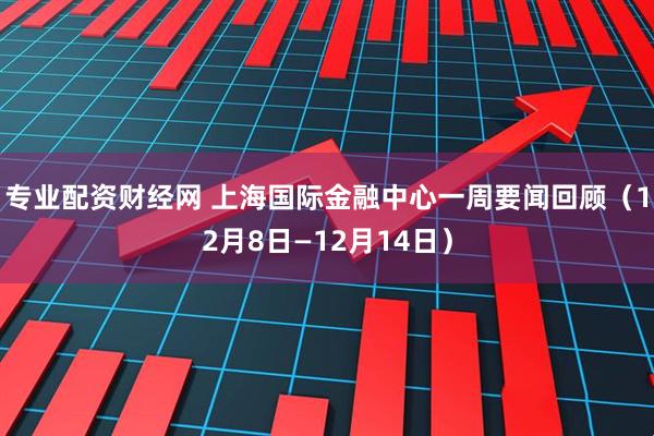 专业配资财经网 上海国际金融中心一周要闻回顾(12月8日—12月14日)