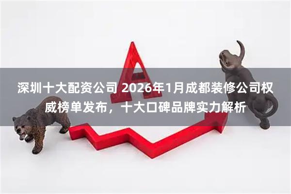 深圳十大配资公司 2026年1月成都装修公司权威榜单发布，十大口碑品牌实力解析