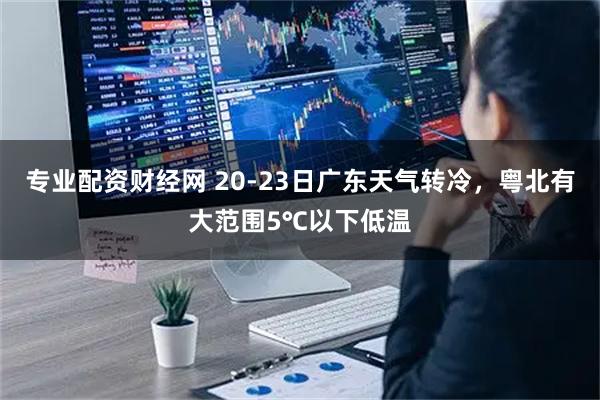 专业配资财经网 20-23日广东天气转冷，粤北有大范围5℃以下低温
