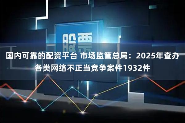 国内可靠的配资平台 市场监管总局：2025年查办各类网络不正当竞争案件1932件