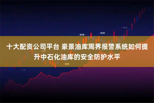 十大配资公司平台 豪景油库周界报警系统如何提升中石化油库的安全防护水平