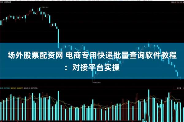 场外股票配资网 电商专用快递批量查询软件教程:对接平台实操