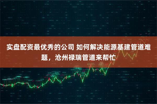 实盘配资最优秀的公司 如何解决能源基建管道难题，沧州禄瑞管道来帮忙