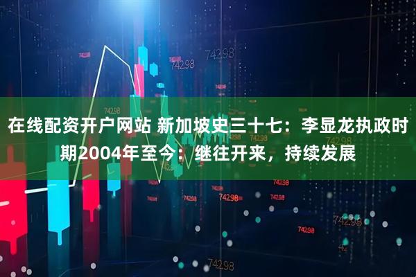 在线配资开户网站 新加坡史三十七：李显龙执政时期2004年至今：继往开来，持续发展