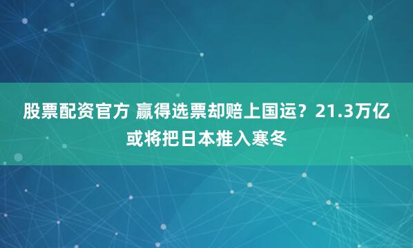 股票配资官方 赢得选票却赔上国运？21.3万亿或将把日本推入寒冬