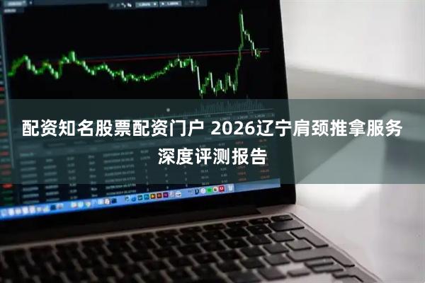 配资知名股票配资门户 2026辽宁肩颈推拿服务深度评测报告