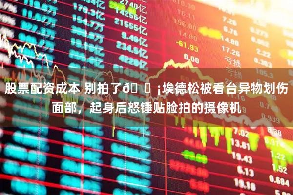 股票配资成本 别拍了😡埃德松被看台异物划伤面部，起身后怒锤贴脸拍的摄像机