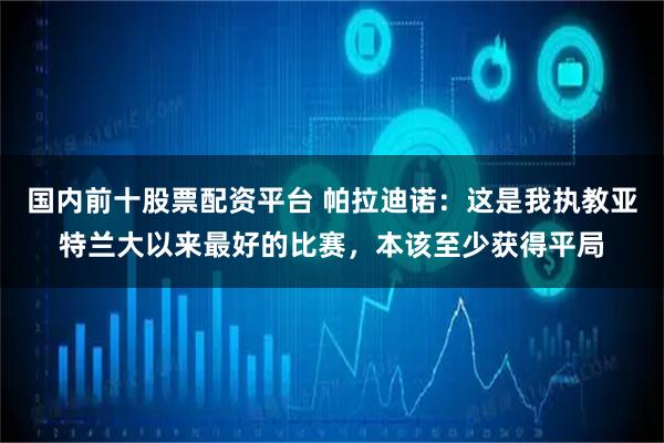 国内前十股票配资平台 帕拉迪诺:这是我执教亚特兰大以来最好的比赛,本该至少获得平局