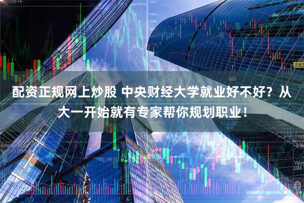 配资正规网上炒股 中央财经大学就业好不好？从大一开始就有专家帮你规划职业！