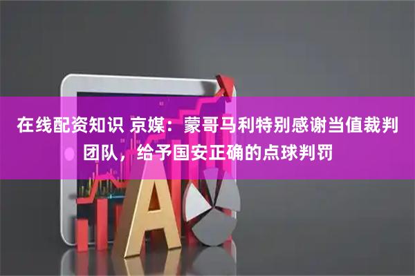在线配资知识 京媒：蒙哥马利特别感谢当值裁判团队，给予国安正确的点球判罚