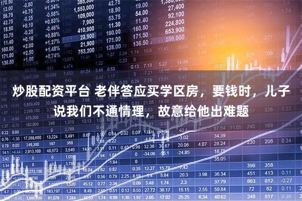 炒股配资平台 老伴答应买学区房，要钱时，儿子说我们不通情理，故意给他出难题