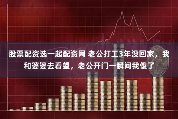 股票配资选一起配资网 老公打工3年没回家，我和婆婆去看望，老公开门一瞬间我傻了