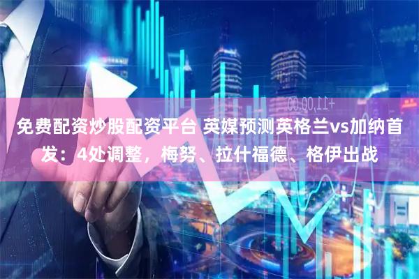 免费配资炒股配资平台 英媒预测英格兰vs加纳首发:4处调整,梅努、拉什福德、格伊出战