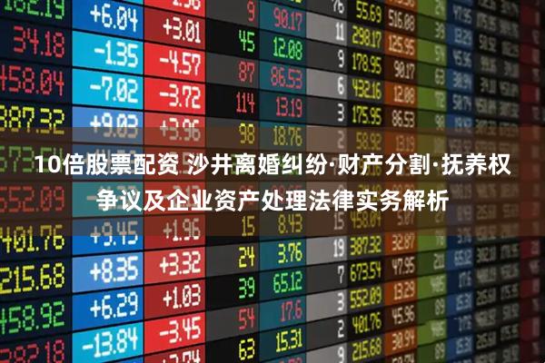 10倍股票配资 沙井离婚纠纷·财产分割·抚养权争议及企业资产处理法律实务解析
