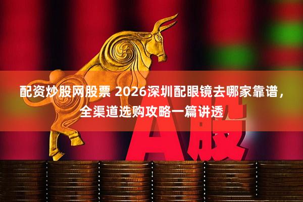 配资炒股网股票 2026深圳配眼镜去哪家靠谱，全渠道选购攻略一篇讲透
