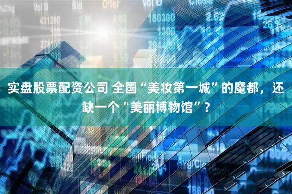 实盘股票配资公司 全国“美妆第一城”的魔都，还缺一个“美丽博物馆”？