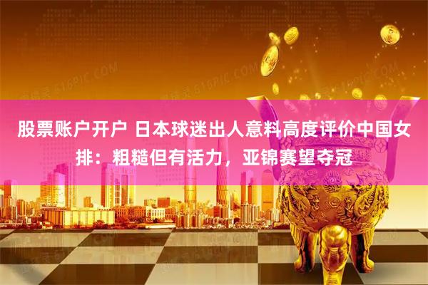 股票账户开户 日本球迷出人意料高度评价中国女排：粗糙但有活力，亚锦赛望夺冠