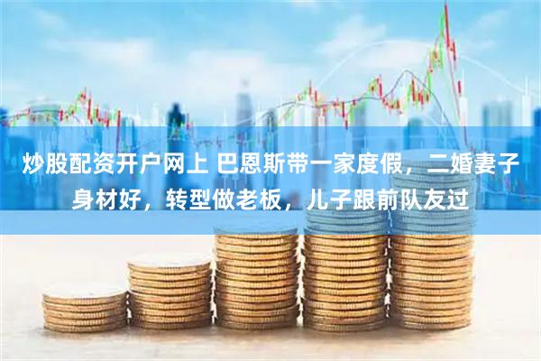 炒股配资开户网上 巴恩斯带一家度假，二婚妻子身材好，转型做老板，儿子跟前队友过