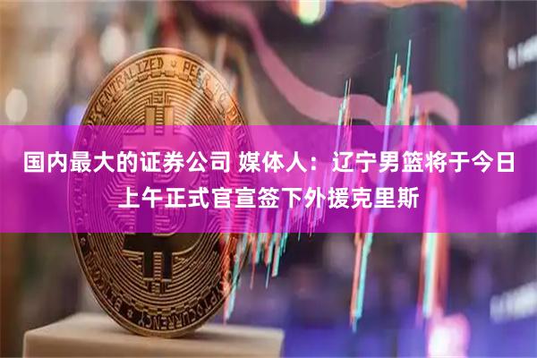 国内最大的证券公司 媒体人：辽宁男篮将于今日上午正式官宣签下外援克里斯