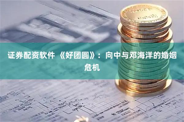 证券配资软件 《好团圆》：向中与邓海洋的婚姻危机