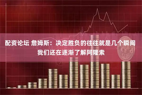 配资论坛 詹姆斯：决定胜负的往往就是几个瞬间 我们还在逐渐了解阿隆索