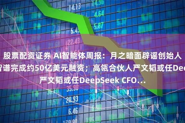 股票配资证券 AI智能体周报：月之暗面辟谣创始人被带走传言；智谱完成约50亿美元融资；高瓴合伙人严文韬或任DeepSeek CFO…