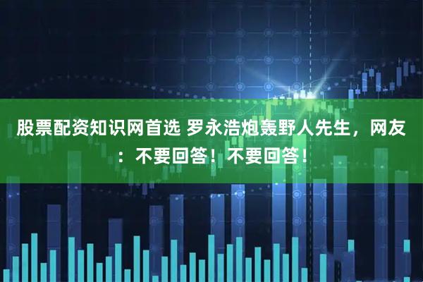 股票配资知识网首选 罗永浩炮轰野人先生，网友：不要回答！不要回答！